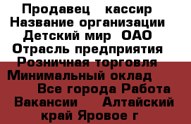 Продавец - кассир › Название организации ­ Детский мир, ОАО › Отрасль предприятия ­ Розничная торговля › Минимальный оклад ­ 25 000 - Все города Работа » Вакансии   . Алтайский край,Яровое г.